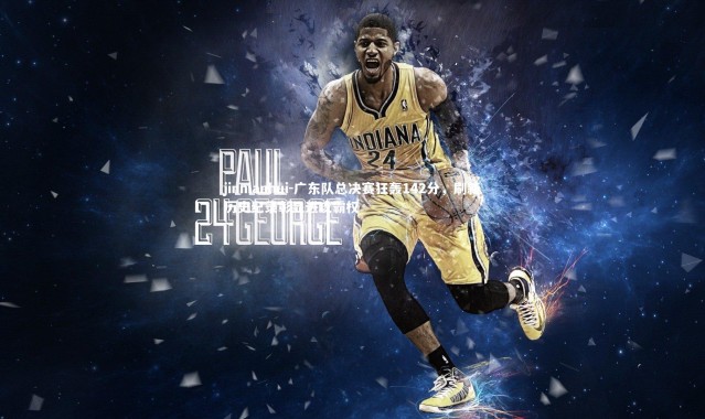 jinnianhui-广东队总决赛狂轰142分，刷新历史纪录彰显进攻霸权