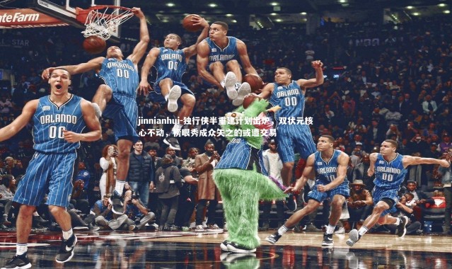 jinnianhui-独行侠半重建计划出炉，双状元核心不动，榜眼秀成众矢之的或遭交易