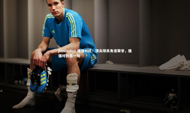 jinnianhui-强强对抗：顶尖球员角逐荣誉，强强对抗后一句