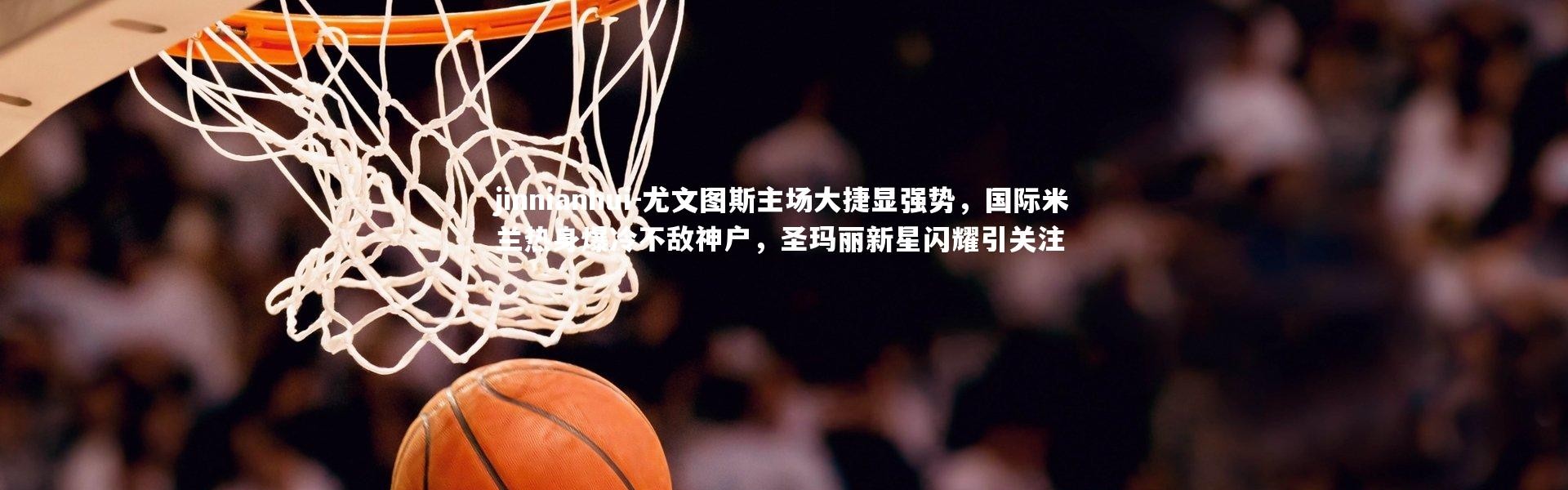 jinnianhui-尤文图斯主场大捷显强势，国际米兰热身爆冷不敌神户，圣玛丽新星闪耀引关注