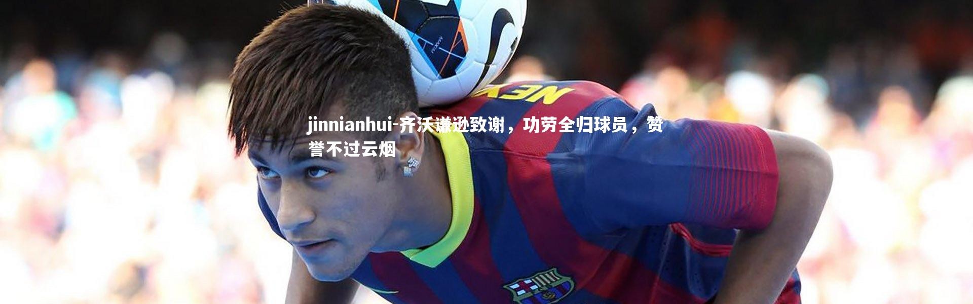 jinnianhui-齐沃谦逊致谢，功劳全归球员，赞誉不过云烟