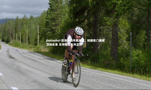 jinnianhui-亚洲绿茵风暴再起，韩国豪门展现顶级水准 足球版图东风正劲