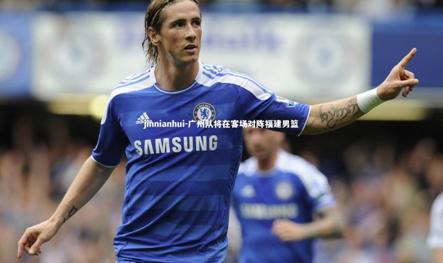 jinnianhui-广州队将在客场对阵福建男篮